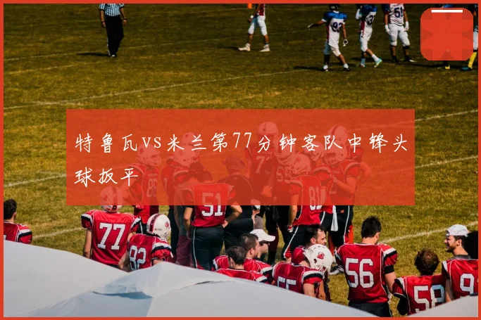 特鲁瓦vs米兰第77分钟客队中锋头球扳平
