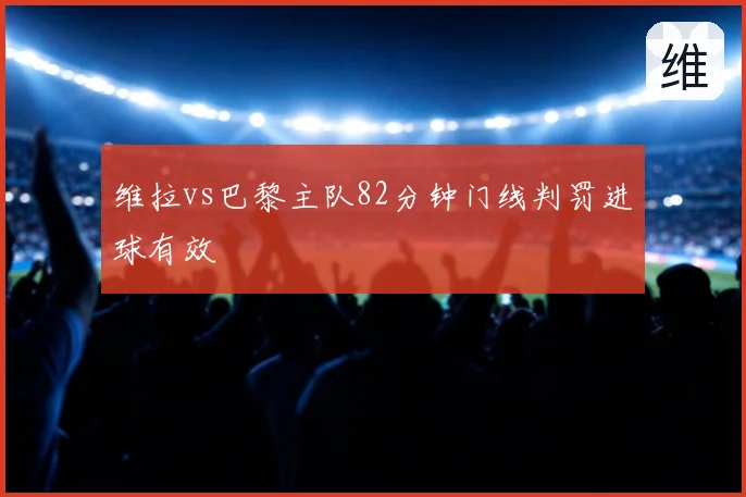 维拉vs巴黎主队82分钟门线判罚进球有效